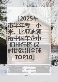 2025车市半年考｜小米、比亚迪领衔中国车企市值排行榜 保时捷跌出全球TOP10