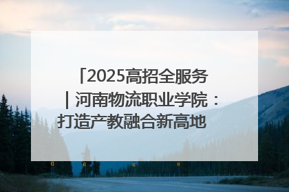 2025高招全服务｜河南物流职业学院：打造产教融合新高地 推动高质量快速发展
