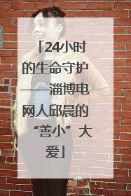 24小时的生命守护——淄博电网人邱晨的“善小”大爱