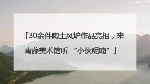 30余件陶土风炉作品亮相，来青藤美术馆听 “小伙呢喃”