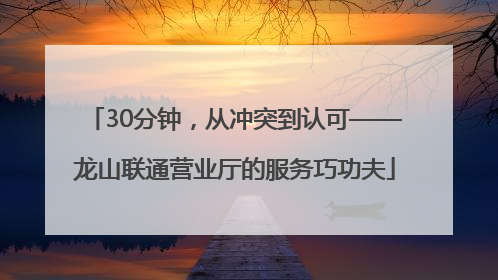 30分钟，从冲突到认可——龙山联通营业厅的服务巧功夫