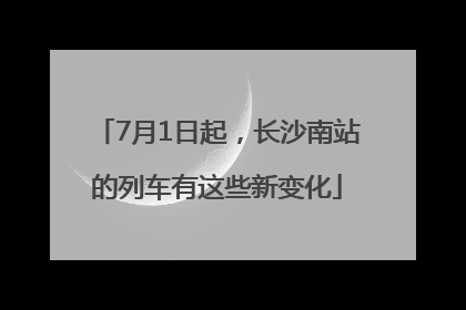 7月1日起，长沙南站的列车有这些新变化