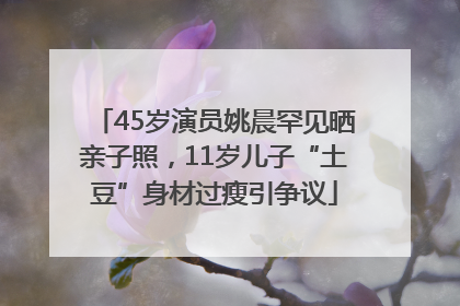 45岁演员姚晨罕见晒亲子照，11岁儿子“土豆”身材过瘦引争议