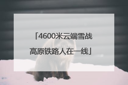 4600米云端雪战 高原铁路人在一线