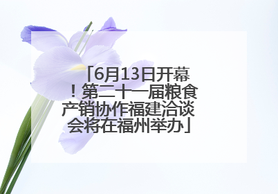 6月13日开幕！第二十一届粮食产销协作福建洽谈会将在福州举办