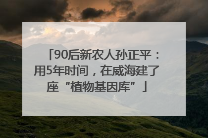 90后新农人孙正平：用5年时间，在威海建了座“植物基因库”